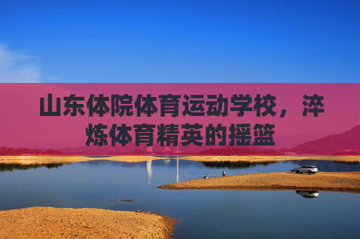 山东体院体育运动学校,淬炼体育精英的摇篮 山东体院体育运动学校,淬炼体育精英的摇篮