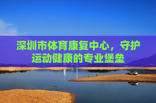 深圳市体育康复中心,守护运动健康的专业堡垒 深圳市体育康复中心,守护运动健康的专业堡垒