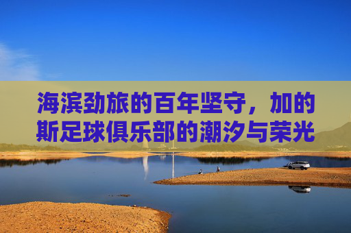 海滨劲旅的百年坚守，加的斯足球俱乐部的潮汐与荣光，加的斯，海滨劲旅的百年潮汐与荣光