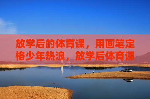 放学后的体育课，用画笔定格少年热浪，放学后体育课，画笔定格少年热浪