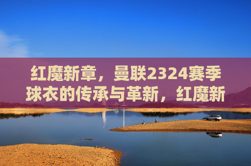 红魔新章,曼联2324赛季球衣的传承与革新,红魔新章,曼联2324赛季球衣的传承与革新 红魔新章,曼联2324赛季球衣的传承与革新,红魔新章,曼联2324赛季球衣的传承与革新