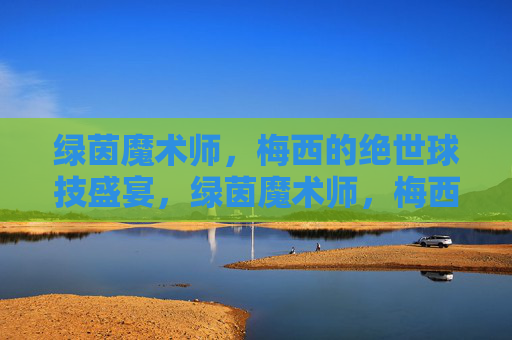 绿茵魔术师，梅西的绝世球技盛宴，绿茵魔术师，梅西的绝世球技盛宴