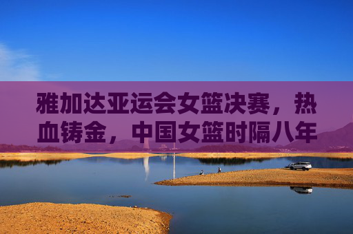 雅加达亚运会女篮决赛,热血铸金,中国女篮时隔八年重登亚洲之巅 雅加达亚运会女篮决赛,热血铸金,中国女篮时隔八年重登亚洲之巅