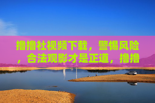 撸撸社视频下载,警惕风险,合法观影才是正道,撸撸社视频下载,警惕风险,合法观影方为正道 撸撸社视频下载,警惕风险,合法观影才是正道,撸撸社视频下载,警惕风险,合法观影方为正道