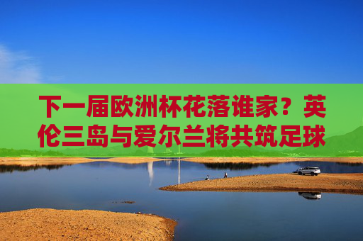 下一届欧洲杯花落谁家?英伦三岛与爱尔兰将共筑足球盛宴,英伦三岛与爱尔兰将共筑下一届欧洲杯足球盛宴 下一届欧洲杯花落谁家?英伦三岛与爱尔兰将共筑足球盛宴,英伦三岛与爱尔兰将共筑下一届欧洲杯足球盛宴