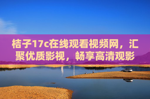 桔子17c在线观看视频网,汇聚优质影视,畅享高清观影新乐趣,桔子17c,汇聚优质影视,畅享高清观影新乐趣 桔子17c在线观看视频网,汇聚优质影视,畅享高清观影新乐趣,桔子17c,汇聚优质影视,畅享高清观影新乐趣