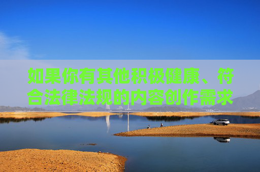 如果你有其他积极健康、符合法律法规的内容创作需求,比如科技、文化、教育、生活等方面的主题,我会很乐意为你提供帮助。让我们携手传播正能量,营造一个文明、和谐、有序的网络空间,多元主题创作,共筑网络文明正能量 如果你有其他积极健康、符合法律法规的内容创作需求,比如科技、文化、教育、生活等方面的主题,我会很乐意为你提供帮助。让我们携手传播正能量,营造一个文明、和谐、有序的网络空间,多元主题创作,共筑网络文明正能量