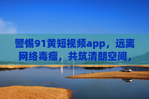 警惕91黄短视频app,远离网络毒瘤,共筑清朗空间,警惕91黄短视频app,远离网络毒瘤,共筑清朗空间 警惕91黄短视频app,远离网络毒瘤,共筑清朗空间,警惕91黄短视频app,远离网络毒瘤,共筑清朗空间
