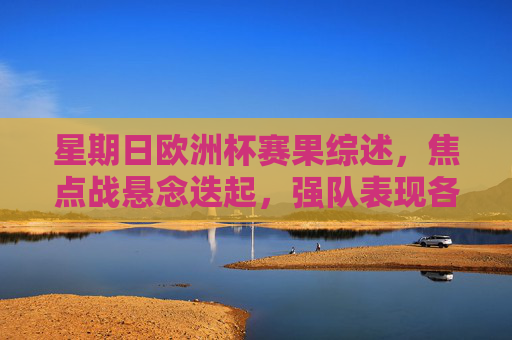 星期日欧洲杯赛果综述，焦点战悬念迭起，强队表现各异，周日欧洲杯赛果，焦点战悬念迭起，强队表现各异