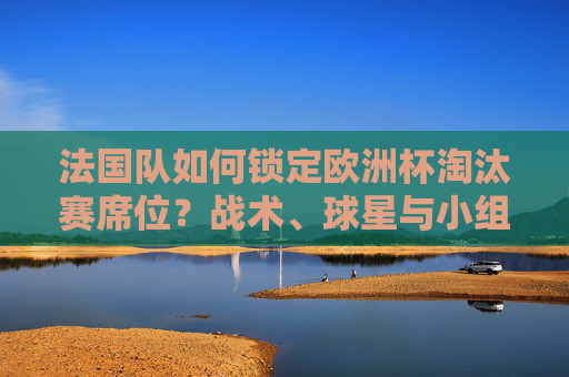 法国队如何锁定欧洲杯淘汰赛席位？战术、球星与小组赛的完美答卷，法国队小组赛战术球星完美答卷，锁定欧洲杯淘汰赛席位