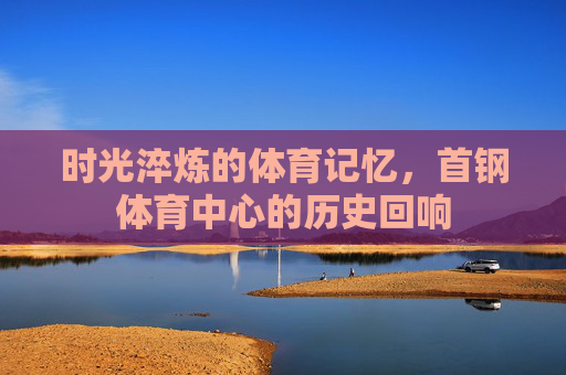 时光淬炼的体育记忆，首钢体育中心的历史回响