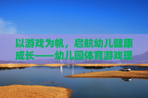 以游戏为帆，启航幼儿健康成长——幼儿园体育游戏理念的实践与探索，以游戏为帆，启航幼儿健康成长——幼儿园体育游戏理念的实践与探索