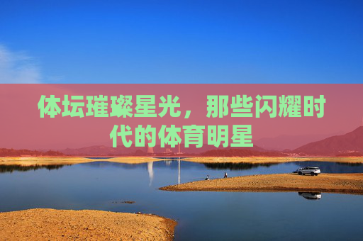 体坛璀璨星光，那些闪耀时代的体育明星