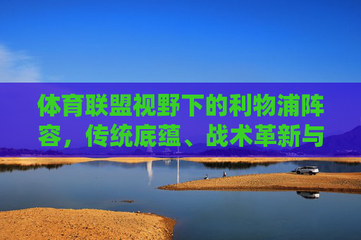 体育联盟视野下的利物浦阵容，传统底蕴、战术革新与未来展望，体育联盟视野下的利物浦阵容，传统底蕴、战术革新与未来展望