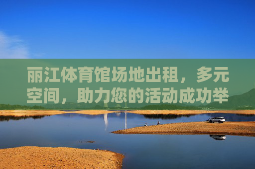 丽江体育馆场地出租，多元空间，助力您的活动成功举办，丽江体育馆场地出租，多元空间，助力活动成功举办