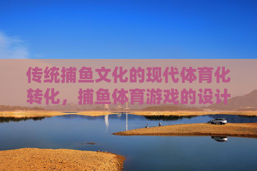传统捕鱼文化的现代体育化转化，捕鱼体育游戏的设计、价值与实践研究，传统捕鱼文化现代体育化转化研究，捕鱼体育游戏的设计、价值与实践
