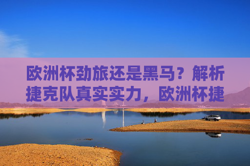 欧洲杯劲旅还是黑马？解析捷克队真实实力，欧洲杯捷克队，劲旅本色还是黑马成色？真实实力解析