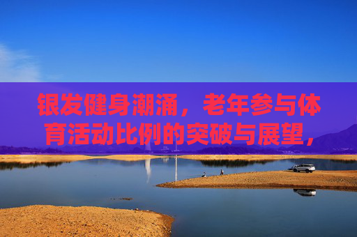 银发健身潮涌，老年参与体育活动比例的突破与展望，银发健身潮涌，老年体育参与比例突破与展望