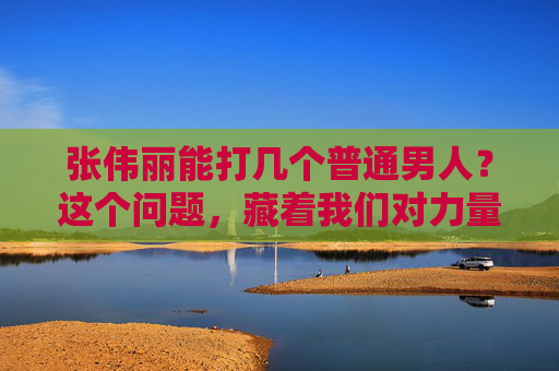 张伟丽能打几个普通男人？这个问题，藏着我们对力量的误解，张伟丽能打几个普通男人？藏在问题里的力量误解
