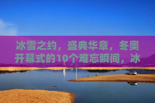 冰雪之约，盛典华章，冬奥开幕式的10个难忘瞬间，冰雪之约，盛典华章，冬奥开幕式的10个难忘瞬间