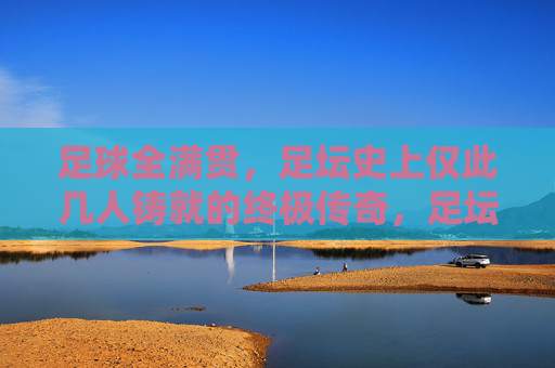 足球全满贯，足坛史上仅此几人铸就的终极传奇，足坛全满贯，史上仅此几人的终极传奇