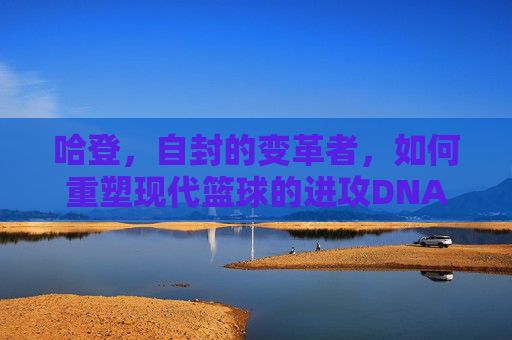 哈登，自封的变革者，如何重塑现代篮球的进攻DNA？哈登自封变革者重塑现代篮球进攻DNA