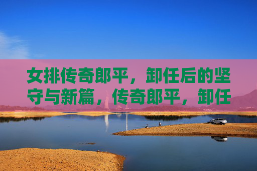 女排传奇郎平，卸任后的坚守与新篇，传奇郎平，卸任后的坚守与新篇
