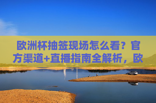 欧洲杯抽签现场怎么看？官方渠道+直播指南全解析，欧洲杯抽签观看指南，官方渠道+直播全解析
