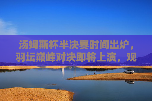 汤姆斯杯半决赛时间出炉，羽坛巅峰对决即将上演，观赛指南速览，汤姆斯杯半决赛时间出炉，羽坛巅峰对决观赛指南
