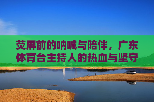 荧屏前的呐喊与陪伴，广东体育台主持人的热血与坚守，荧屏呐喊与陪伴，广东体育台主持人的热血坚守