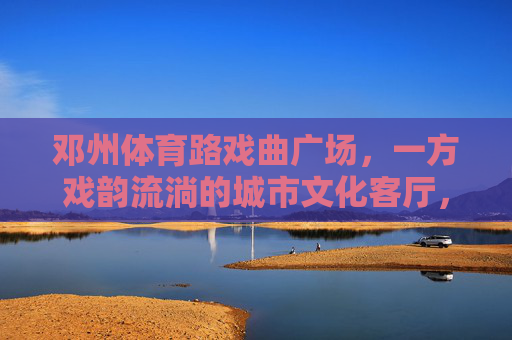 邓州体育路戏曲广场，一方戏韵流淌的城市文化客厅，邓州体育路戏曲广场，戏韵流淌的城市文化客厅