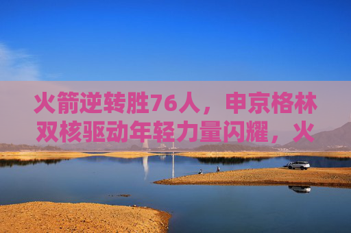 火箭逆转胜76人，申京格林双核驱动年轻力量闪耀，火箭逆转胜76人 申京格林双核驱动年轻力量闪耀