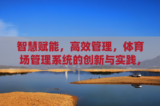 智慧赋能，高效管理，体育场管理系统的创新与实践，体育场管理系统，智慧赋能与高效管理的创新实践