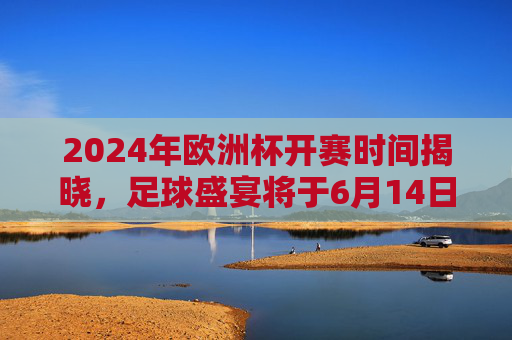 2024年欧洲杯开赛时间揭晓，足球盛宴将于6月14日点燃战火