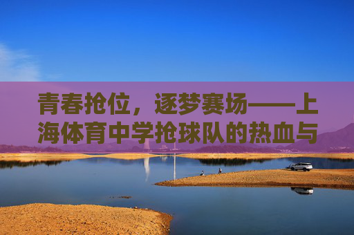 青春抢位，逐梦赛场——上海体育中学抢球队的热血与成长，上海体育中学抢球队，青春热血逐梦赛场，拼搏成长