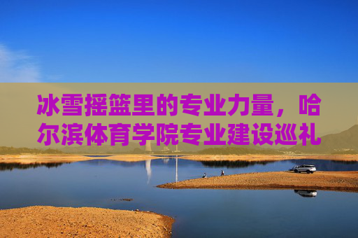冰雪摇篮里的专业力量，哈尔滨体育学院专业建设巡礼，冰雪摇篮里的专业力量，哈尔滨体育学院专业建设巡礼