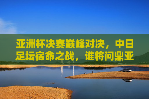 亚洲杯决赛巅峰对决，中日足坛宿命之战，谁将问鼎亚洲之巅？中日宿命巅峰对决！亚洲杯决赛谁问鼎？