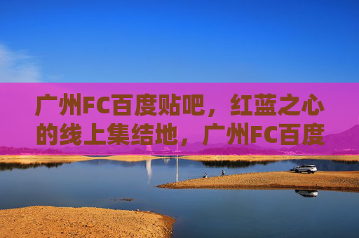 广州FC百度贴吧，红蓝之心的线上集结地，广州FC百度贴吧，红蓝之心的线上集结地