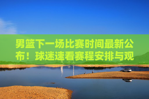男篮下一场比赛时间最新公布！球迷速看赛程安排与观赛指南，男篮下一场比赛时间最新公布！速看赛程安排与观赛指南