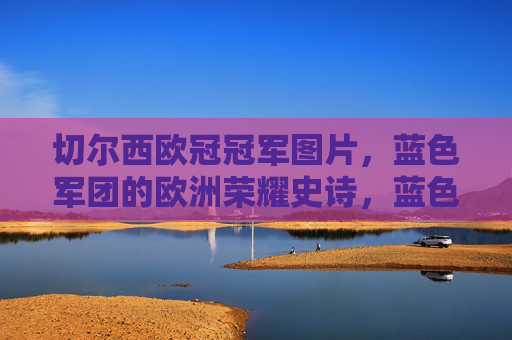切尔西欧冠冠军图片，蓝色军团的欧洲荣耀史诗，蓝色军团的欧洲荣耀史诗，切尔西欧冠冠军瞬间