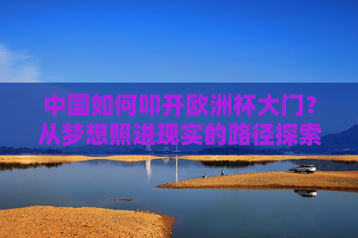 中国如何叩开欧洲杯大门？从梦想照进现实的路径探索，中国叩开欧洲杯大门，梦想照进现实的路径探索