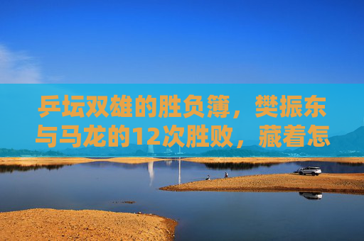 乒坛双雄的胜负簿，樊振东与马龙的12次胜败，藏着怎样的传承与超越？乒坛双雄12次胜负，樊振东与马龙的传承与超越
