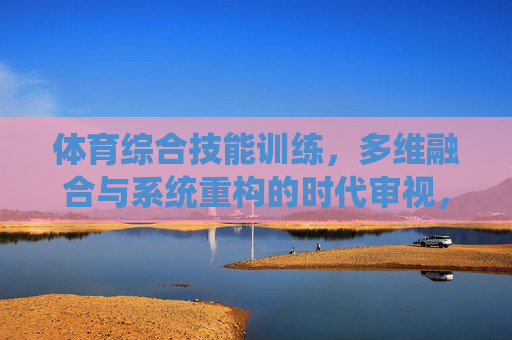 体育综合技能训练，多维融合与系统重构的时代审视，多维融合与系统重构，体育综合技能训练的时代审视