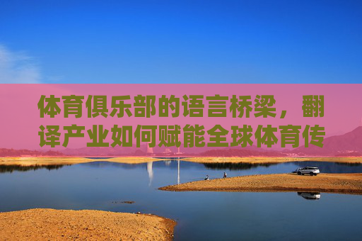 体育俱乐部的语言桥梁，翻译产业如何赋能全球体育传播，翻译产业，体育俱乐部的语言桥梁，赋能全球体育传播