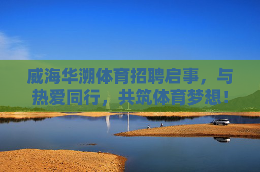 威海华溯体育招聘启事，与热爱同行，共筑体育梦想！威海华溯体育招聘，与热爱同行，共筑体育梦想