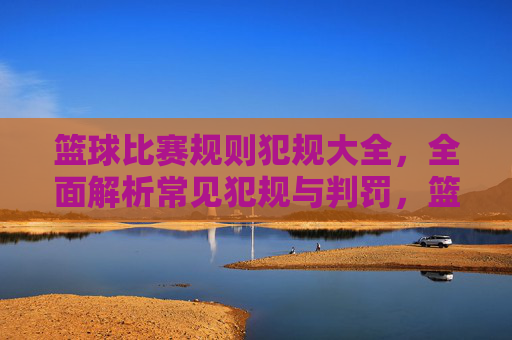 篮球比赛规则犯规大全，全面解析常见犯规与判罚，篮球比赛犯规规则大全，常见犯规与判罚全面解析
