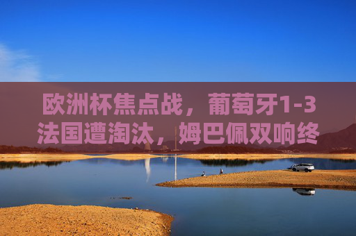 欧洲杯焦点战，葡萄牙1-3法国遭淘汰，姆巴佩双响终结C罗梦，姆巴佩双响制胜 法国3-1葡萄牙终结C罗欧洲杯梦