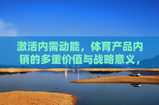 激活内需动能，体育产品内销的多重价值与战略意义，体育产品内销，激活内需动能的价值与战略意义