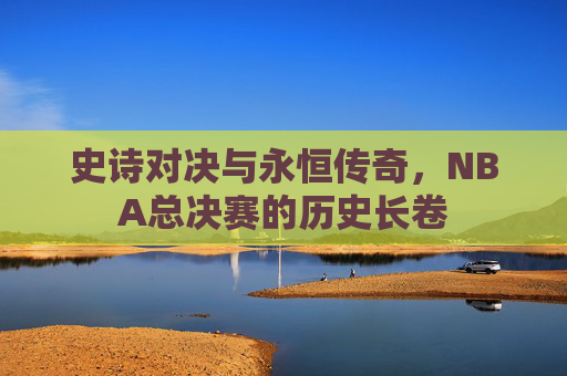 史诗对决与永恒传奇，NBA总决赛的历史长卷