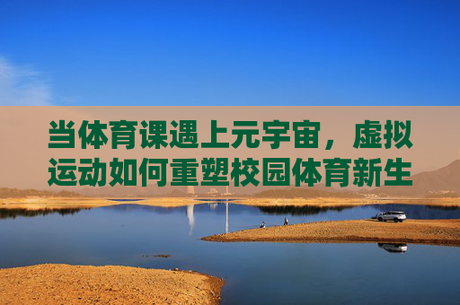 当体育课遇上元宇宙，虚拟运动如何重塑校园体育新生态？元宇宙体育课，虚拟运动重塑校园体育新生态